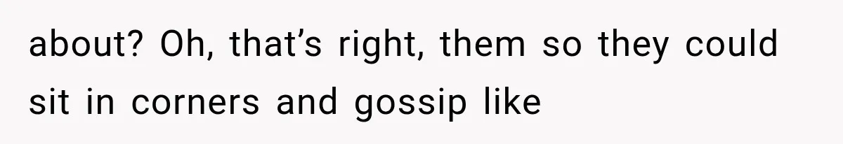 about? Oh, that’s right, them so they could sit in corners and gossip like
