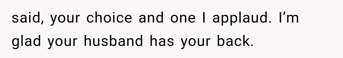 said, your choice and one I applaud. I’m glad your husband has your back.