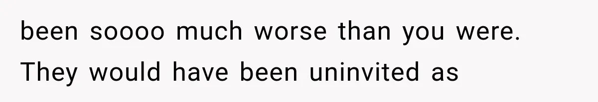 been soooo much worse than you were. They would have been uninvited as