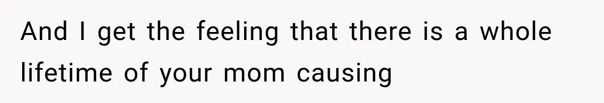 And I get the feeling that there is a whole lifetime of your mom causing