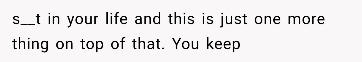 s__t in your life and this is just one more thing on top of that. You keep