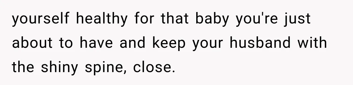yourself healthy for that baby you're just about to have and keep your husband with the shiny spine, close.