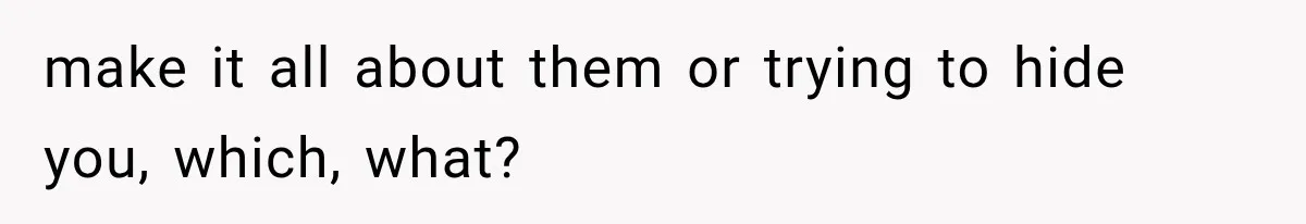 make it all about them or trying to hide you, which, what?