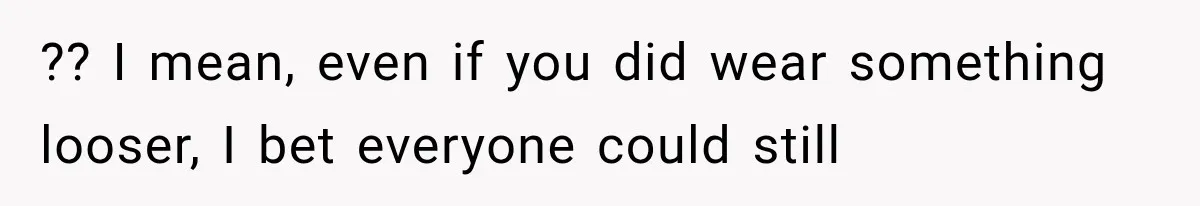 ?? I mean, even if you did wear something looser, I bet everyone could still