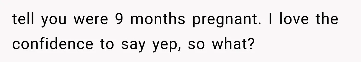 tell you were 9 months pregnant. I love the confidence to say yep, so what?