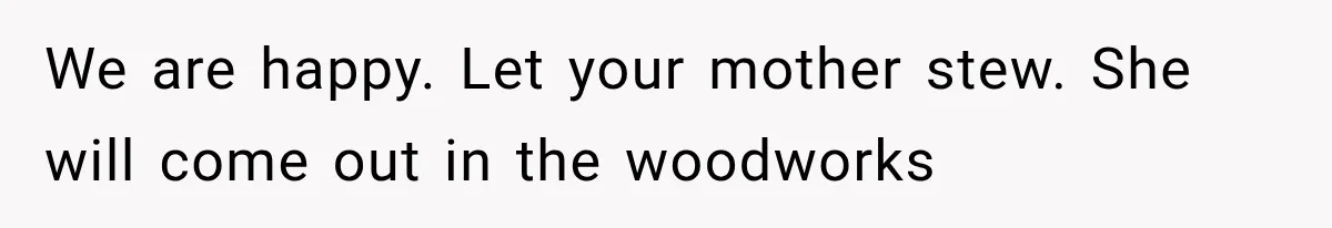 We are happy. Let your mother stew. She will come out in the woodworks