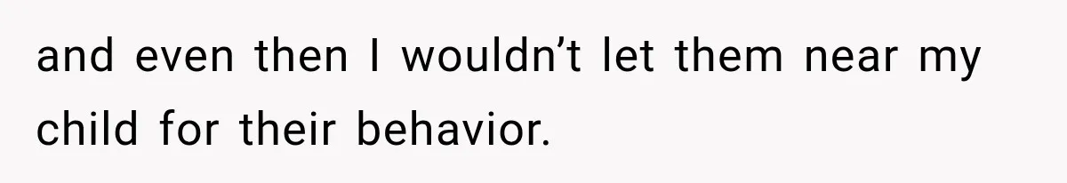 and even then I wouldn’t let them near my child for their behavior.