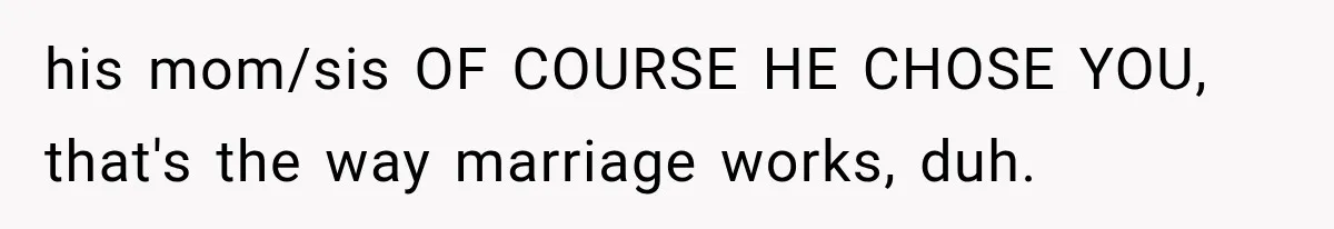 his mom/sis OF COURSE HE CHOSE YOU, that's the way marriage works, duh.