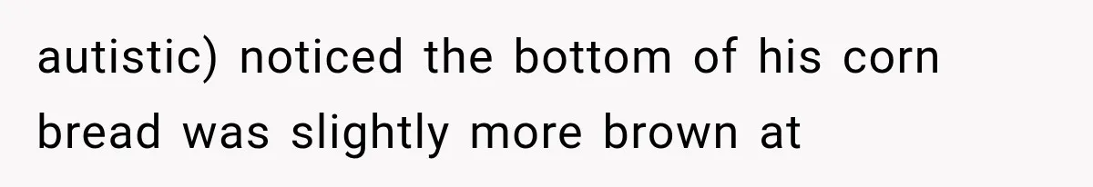 autistic) noticed the bottom of his corn bread was slightly more brown at