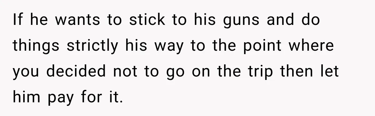 If he wants to stick to his guns and do things strictly his way to the point where you decided not to go on the trip then let him pay...