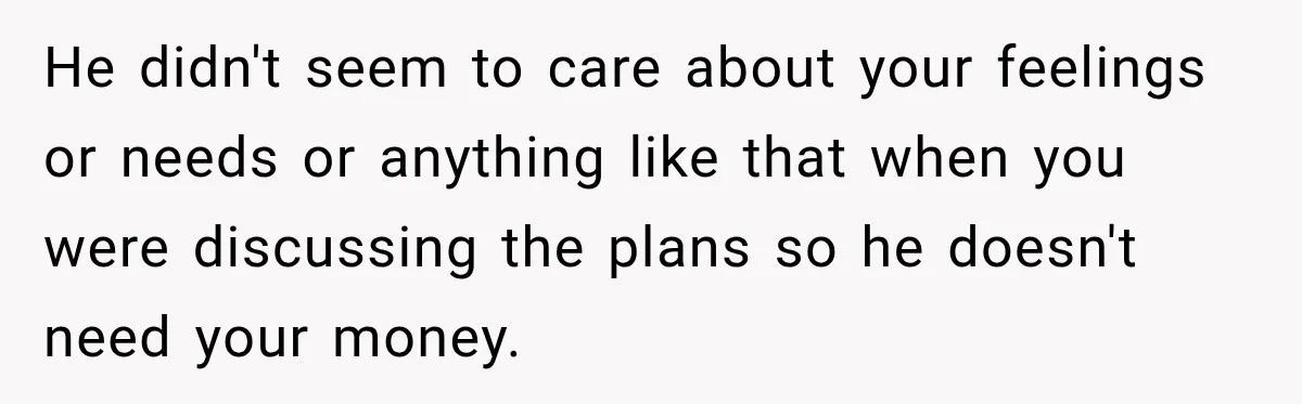 He didn't seem to care about your feelings or needs or anything like that when you were discussing the plans so he doesn't need your money.