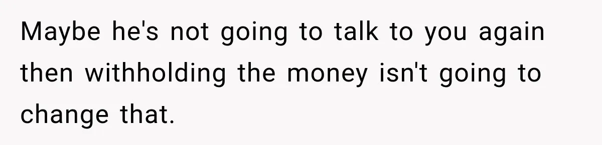 Maybe he's not going to talk to you again then withholding the money isn't going to change that.