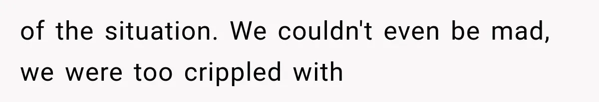 of the situation. We couldn't even be mad, we were too crippled with