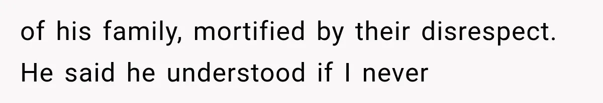 of his family, mortified by their disrespect. He said he understood if I never