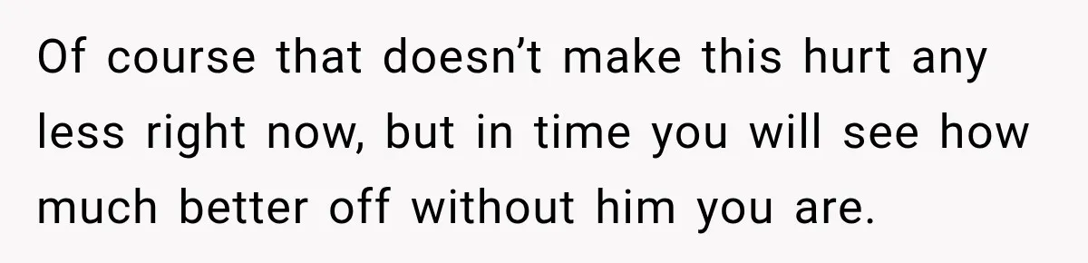 Her Ex Married Someone Else Just Months After Their Breakup, and Years Later She Still Couldn’t Stop Comparing Herself Of course that doesn’t make this hurt any less right now, but in time you will see how much better off without him you are.