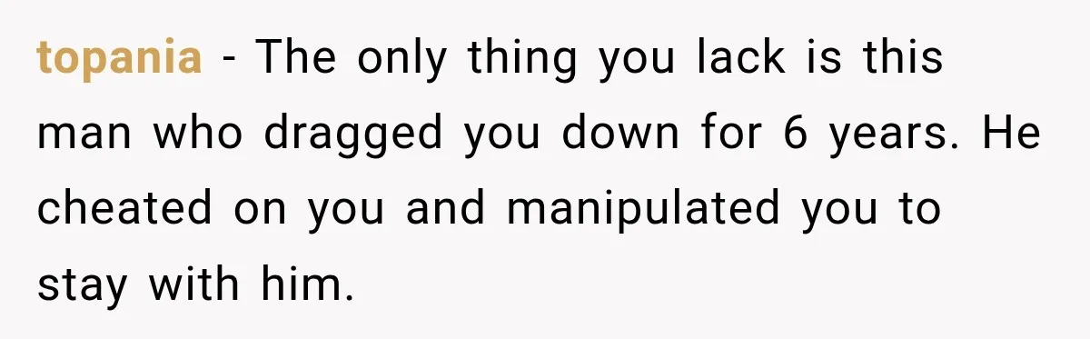 Her Ex Married Someone Else Just Months After Their Breakup, and Years Later She Still Couldn’t Stop Comparing Herself topania − The only thing you lack is this man who dragged you down for 6 years. He cheated on you and manipulated you to stay with him.