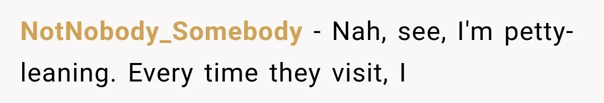 NotNobody_Somebody − Nah, see, I'm petty-leaning. Every time they visit, I