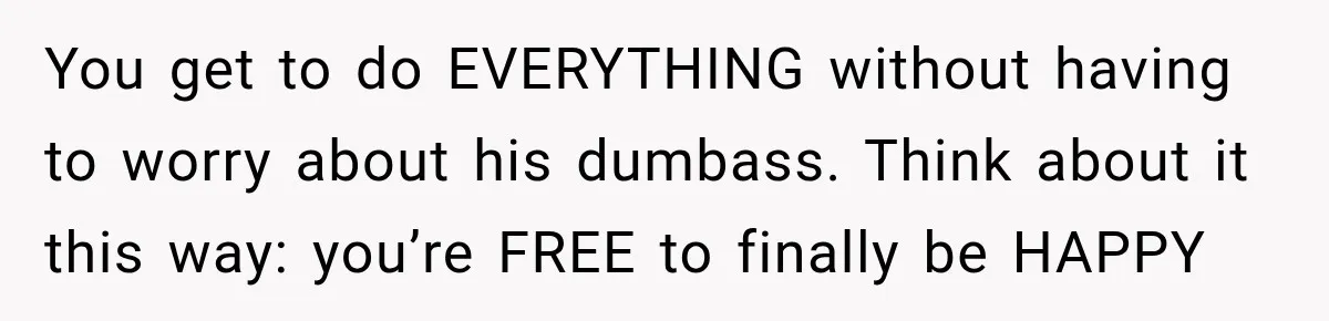 Her Ex Married Someone Else Just Months After Their Breakup, and Years Later She Still Couldn’t Stop Comparing Herself You get to do EVERYTHING without having to worry about his dumbass. Think about it this way: you’re FREE to finally be HAPPY