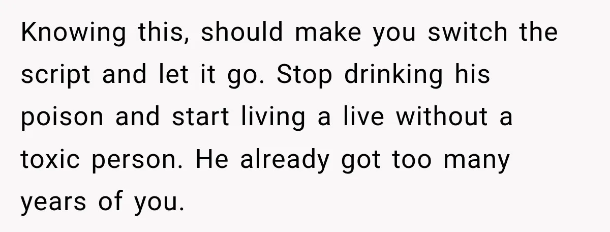 Her Ex Married Someone Else Just Months After Their Breakup, and Years Later She Still Couldn’t Stop Comparing Herself Knowing this, should make you switch the script and let it go. Stop drinking his poison and start living a live without a toxic person. He already got too many...