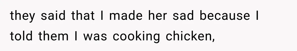 they said that I made her sad because I told them I was cooking chicken,