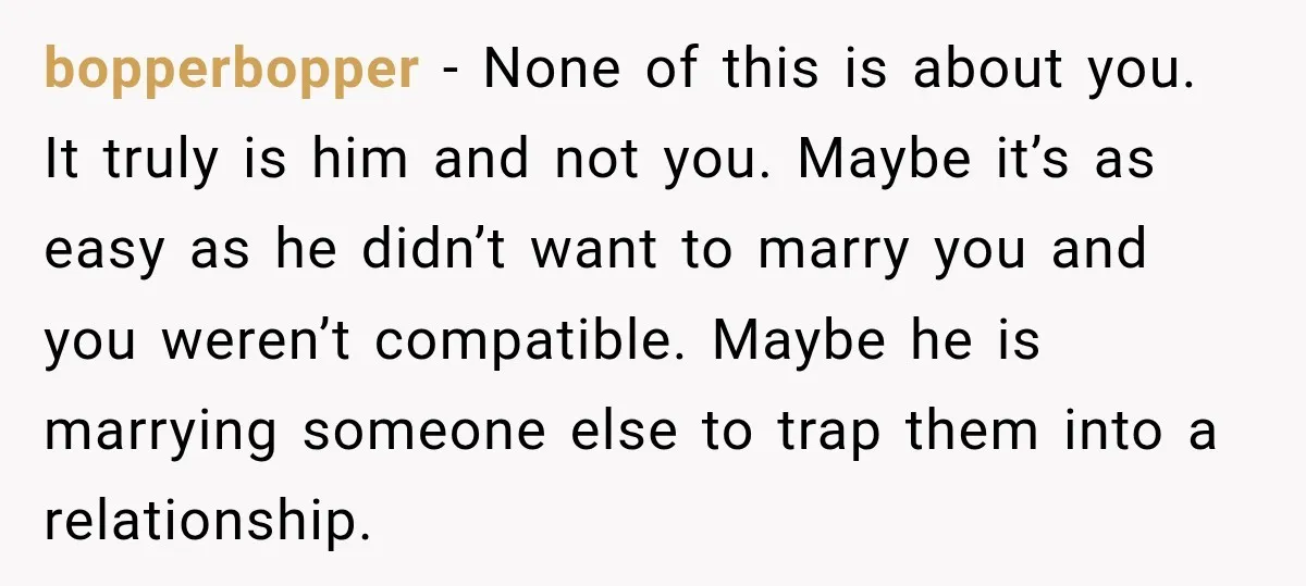 Her Ex Married Someone Else Just Months After Their Breakup, and Years Later She Still Couldn’t Stop Comparing Herself bopperbopper − None of this is about you. It truly is him and not you. Maybe it’s as easy as he didn’t want to marry you and you weren’t compatible....