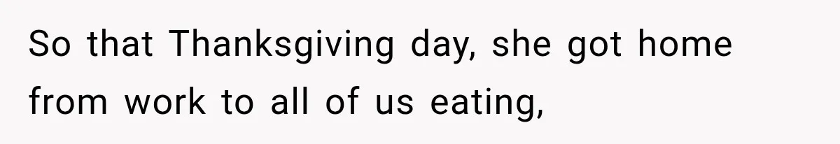 So that Thanksgiving day, she got home from work to all of us eating,
