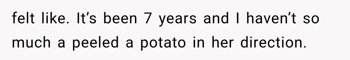 felt like. It’s been 7 years and I haven’t so much a peeled a potato in her direction.