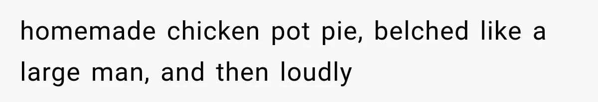 homemade chicken pot pie, belched like a large man, and then loudly
