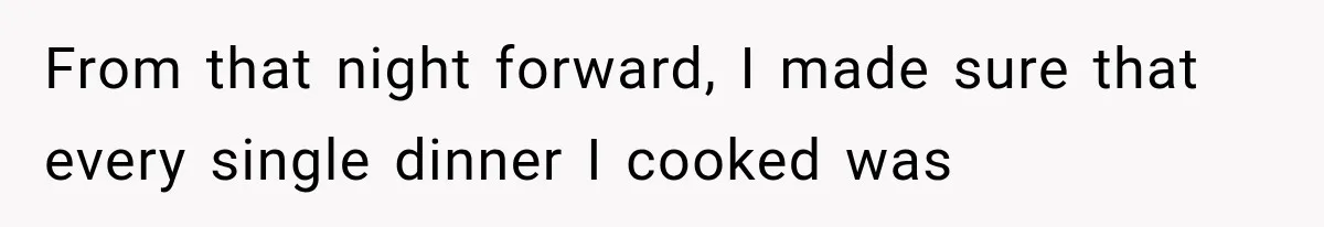 From that night forward, I made sure that every single dinner I cooked was