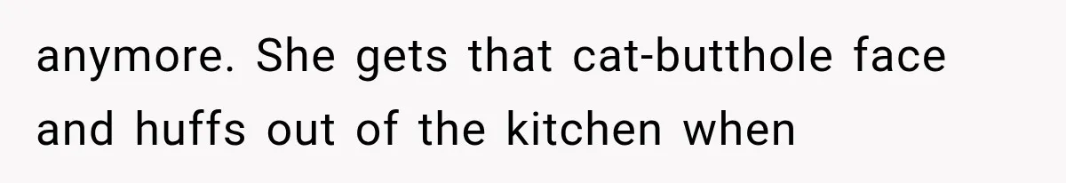 anymore. She gets that cat-butthole face and huffs out of the kitchen when