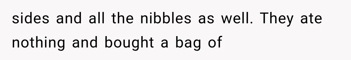 sides and all the nibbles as well. They ate nothing and bought a bag of