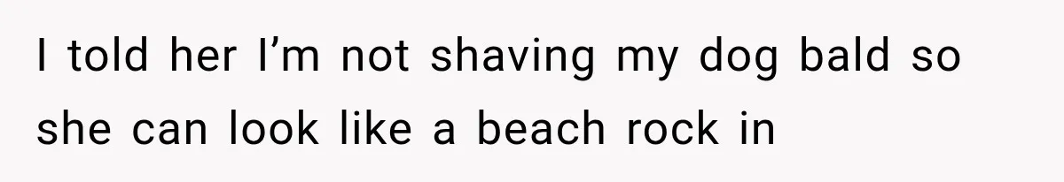 I told her I’m not shaving my dog bald so she can look like a beach rock in