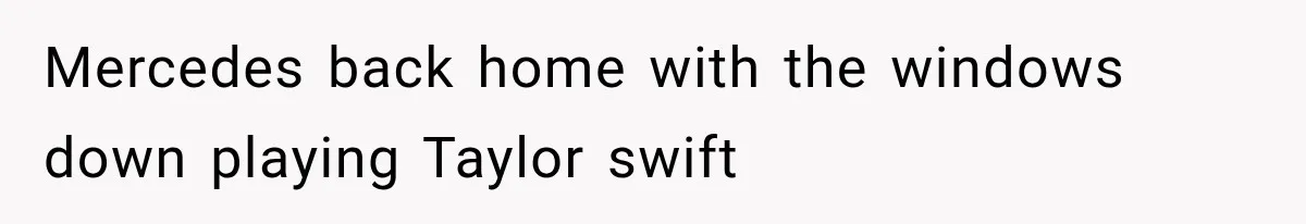 Mercedes back home with the windows down playing Taylor swift