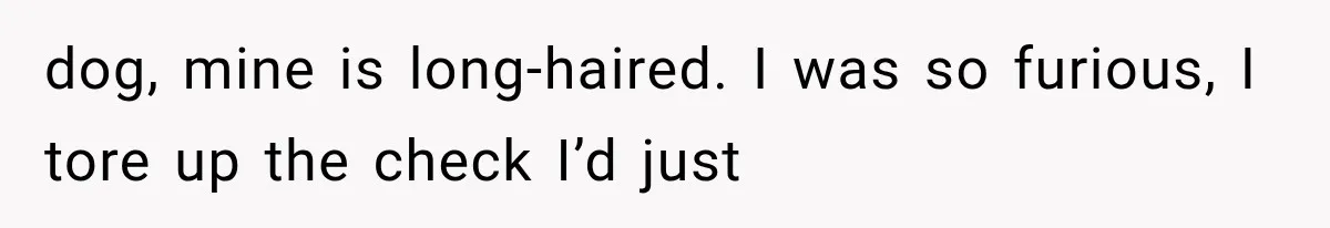 dog, mine is long-haired. I was so furious, I tore up the check I’d just