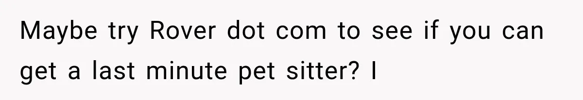 Maybe try Rover dot com to see if you can get a last minute pet sitter? I