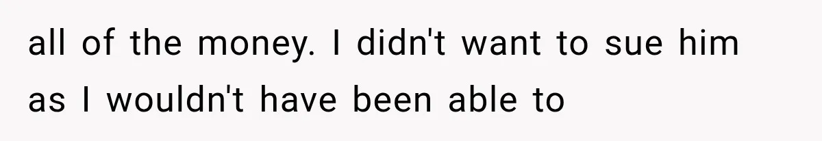 all of the money. I didn't want to sue him as I wouldn't have been able to