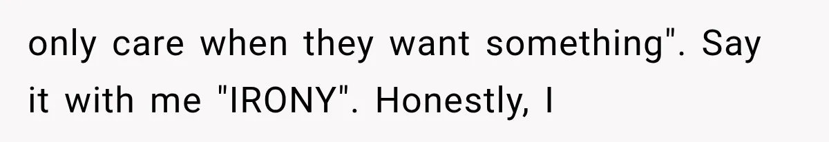only care when they want something". Say it with me "IRONY". Honestly, I
