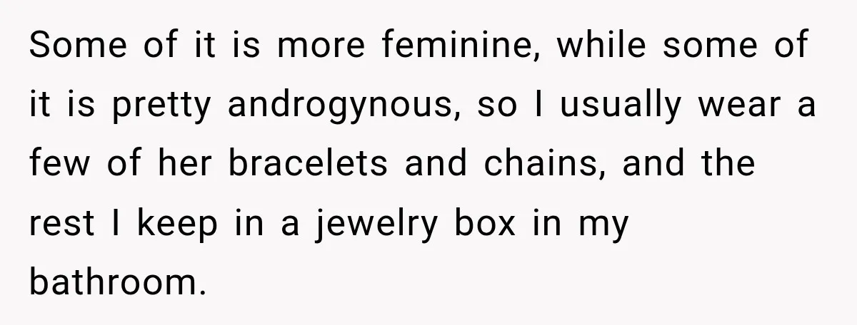 Some of it is more feminine, while some of it is pretty androgynous, so I usually wear a few of her bracelets and chains, and the rest I keep in...