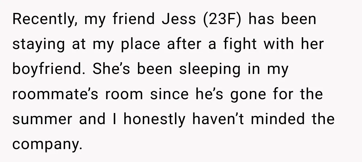 Recently, my friend Jess (23F) has been staying at my place after a fight with her boyfriend. She’s been sleeping in my roommate’s room since he’s gone for the summer...