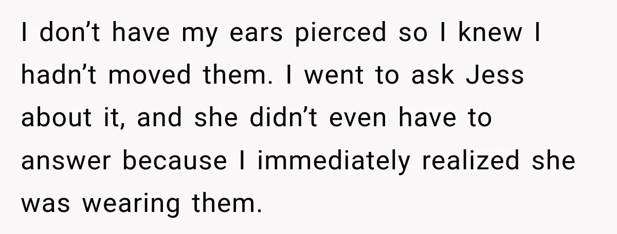 I don’t have my ears pierced so I knew I hadn’t moved them. I went to ask Jess about it, and she didn’t even have to answer because I immediately...