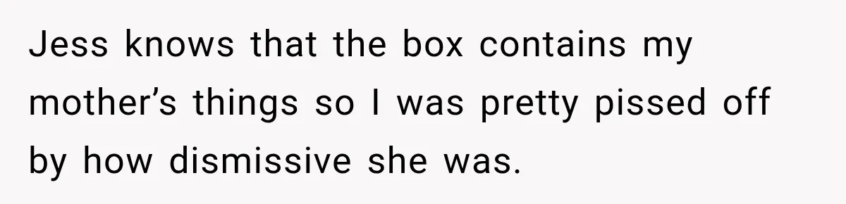 Jess knows that the box contains my mother’s things so I was pretty pissed off by how dismissive she was.