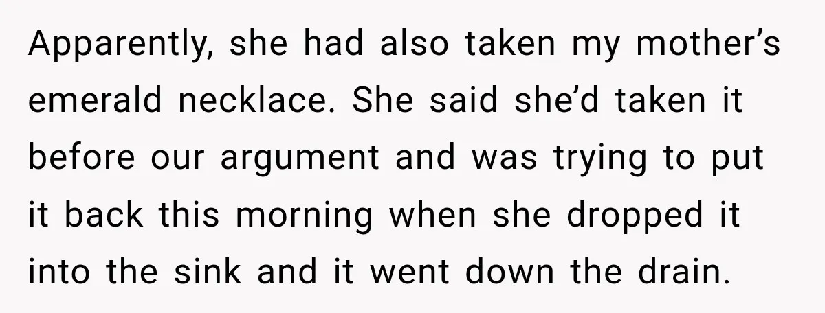 Apparently, she had also taken my mother’s emerald necklace. She said she’d taken it before our argument and was trying to put it back this morning when she dropped it...