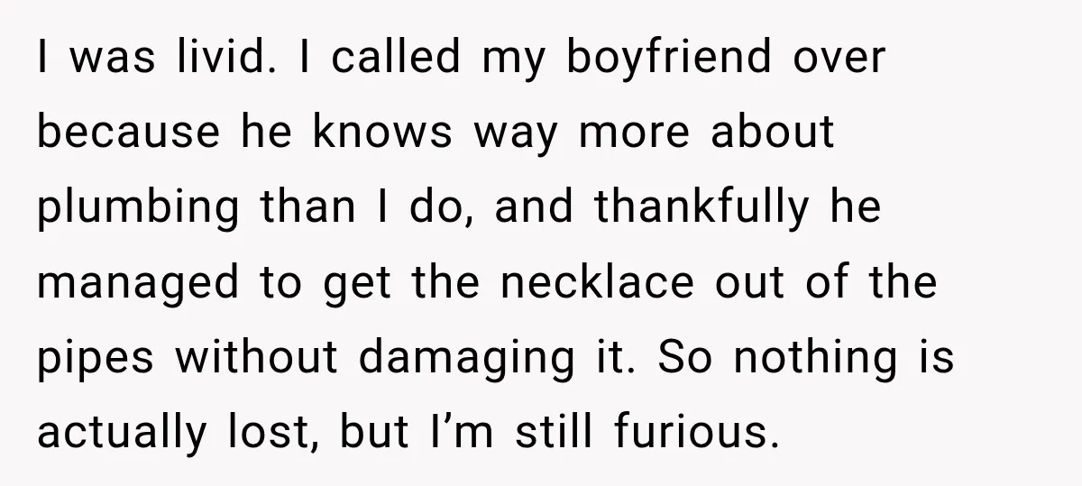 I was livid. I called my boyfriend over because he knows way more about plumbing than I do, and thankfully he managed to get the necklace out of the pipes...