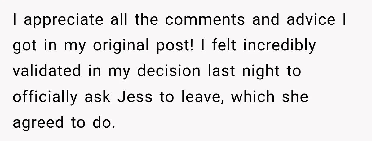 I appreciate all the comments and advice I got in my original post! I felt incredibly validated in my decision last night to officially ask Jess to leave, which she...