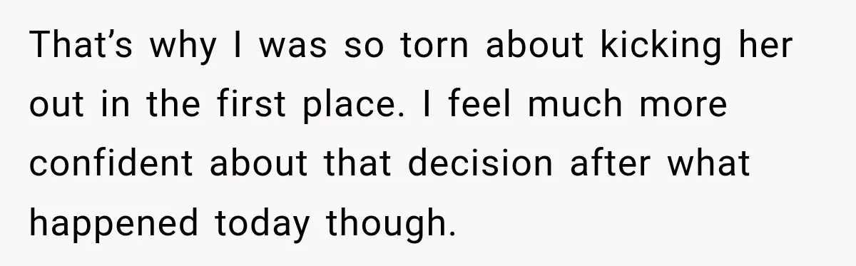 That’s why I was so torn about kicking her out in the first place. I feel much more confident about that decision after what happened today though.
