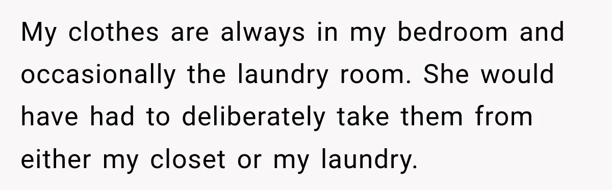 My clothes are always in my bedroom and occasionally the laundry room. She would have had to deliberately take them from either my closet or my laundry.