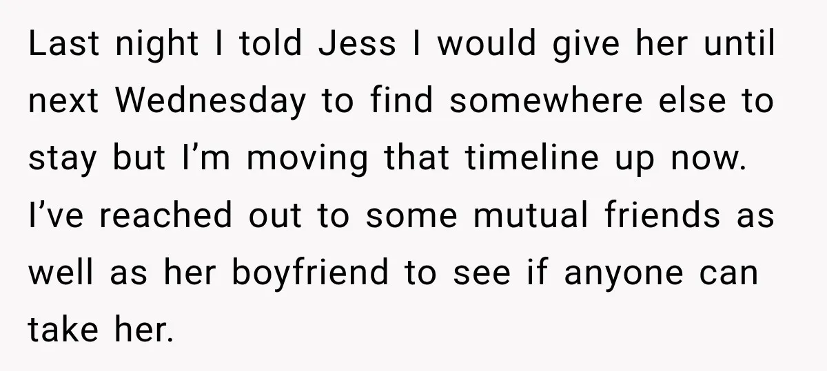 Last night I told Jess I would give her until next Wednesday to find somewhere else to stay but I’m moving that timeline up now. I’ve reached out to some...