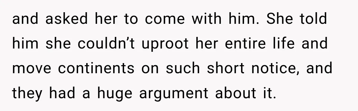 and asked her to come with him. She told him she couldn’t uproot her entire life and move continents on such short notice, and they had a huge argument about...
