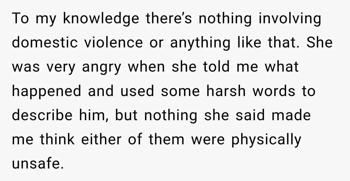 To my knowledge there’s nothing involving domestic violence or anything like that. She was very angry when she told me what happened and used some harsh words to describe him,...