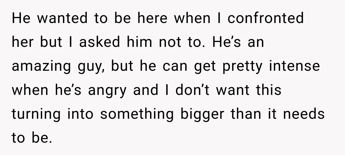 He wanted to be here when I confronted her but I asked him not to. He’s an amazing guy, but he can get pretty intense when he’s angry and I...
